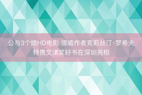公与3个媳HD电影 挪威作者克莉丝汀·罗希夫特携文津奖好书在深圳亮相