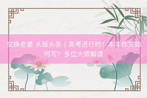 交换老婆 头版头条|高考进行时!本年作文如何写?多位大师解读