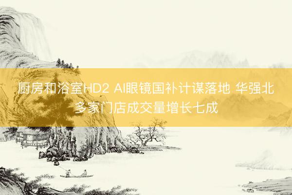 厨房和浴室HD2 AI眼镜国补计谋落地 华强北多家门店成交量增长七成