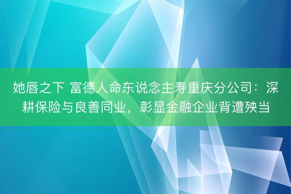 她唇之下 富德人命东说念主寿重庆分公司：深耕保险与良善同业，彰显金融企业背遭殃当