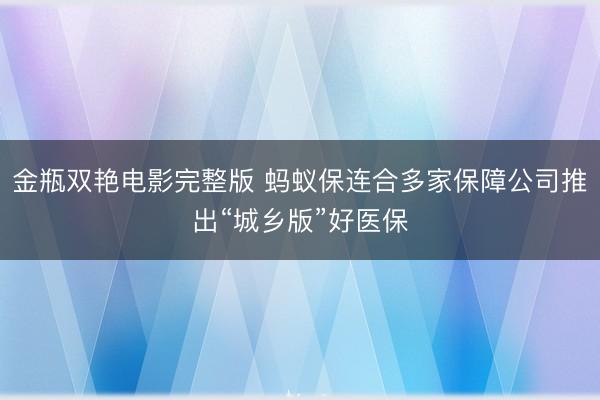 金瓶双艳电影完整版 蚂蚁保连合多家保障公司推出“城乡版”好医保