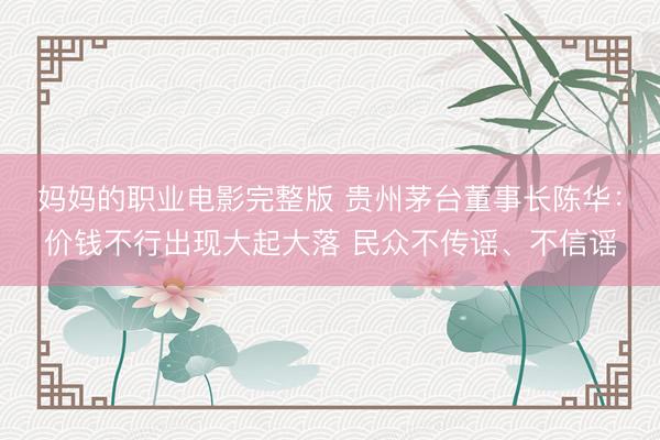 妈妈的职业电影完整版 贵州茅台董事长陈华：价钱不行出现大起大落 民众不传谣、不信谣