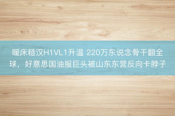 暖床糙汉H1VL1升温 220万东说念骨干翻全球，好意思国油服巨头被山东东营反向卡脖子