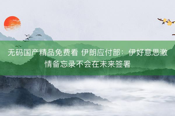 无码国产精品免费看 伊朗应付部：伊好意思激情备忘录不会在未来签署