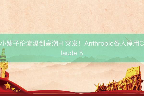 小婕子伦流澡到高潮H 突发！Anthropic各人停用Claude 5