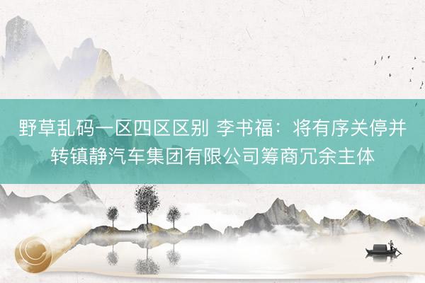 野草乱码一区四区区别 李书福:将有序关停并转镇静汽车集团有限公司筹商冗余主体