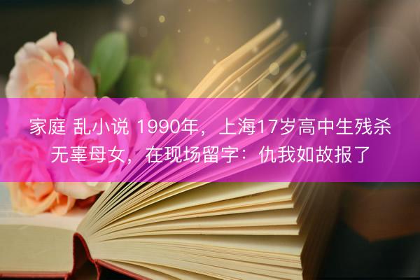 家庭 乱小说 1990年，上海17岁高中生残杀无辜母女，在现场留字：仇我如故报了