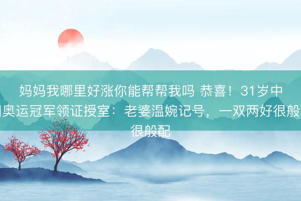 妈妈我哪里好涨你能帮帮我吗 恭喜！31岁中国奥运冠军领证授室：老婆温婉记号，一双两好很般配