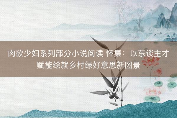 肉欲少妇系列部分小说阅读 怀集：以东谈主才赋能绘就乡村绿好意思新图景