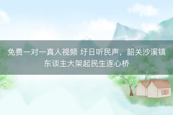 免费一对一真人视频 圩日听民声，韶关沙溪镇东谈主大架起民生连心桥