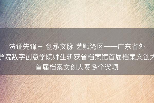 法证先锋三 创承文脉 艺赋湾区——广东省外语艺术处事学院数字创意学院师生斩获省档案馆首届档案文创大赛多个奖项