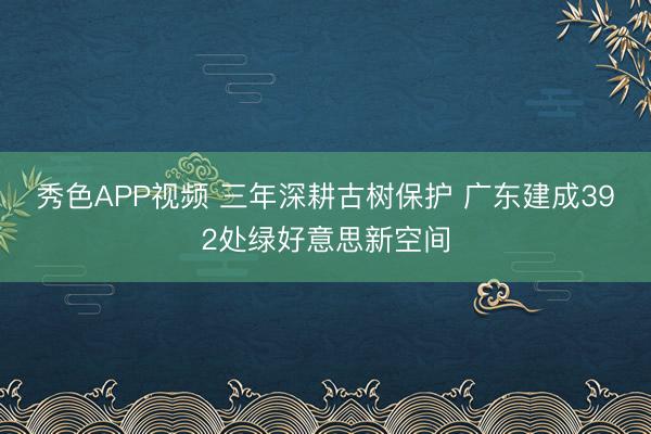 秀色APP视频 三年深耕古树保护 广东建成392处绿好意思新空间