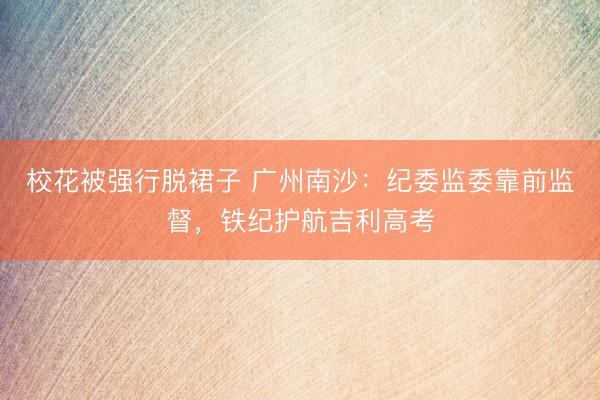 校花被强行脱裙子 广州南沙：纪委监委靠前监督，铁纪护航吉利高考
