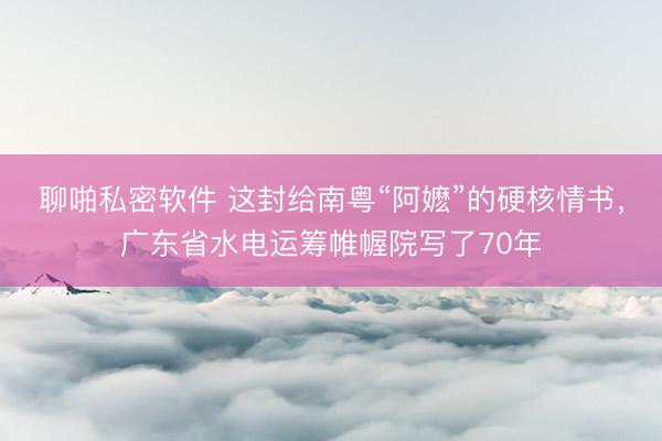 聊啪私密软件 这封给南粤“阿嬷”的硬核情书，广东省水电运筹帷幄院写了70年