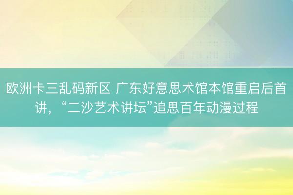 欧洲卡三乱码新区 广东好意思术馆本馆重启后首讲，“二沙艺术讲坛”追思百年动漫过程
