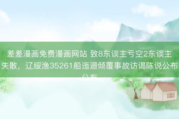 差差漫画免费漫画网站 致8东谈主亏空2东谈主失散，辽绥渔35261船迤逦倾覆事故访谒陈说公布