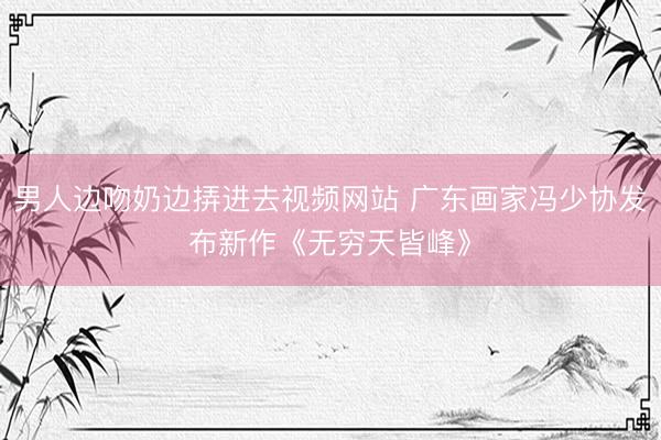 男人边吻奶边挵进去视频网站 广东画家冯少协发布新作《无穷天皆峰》