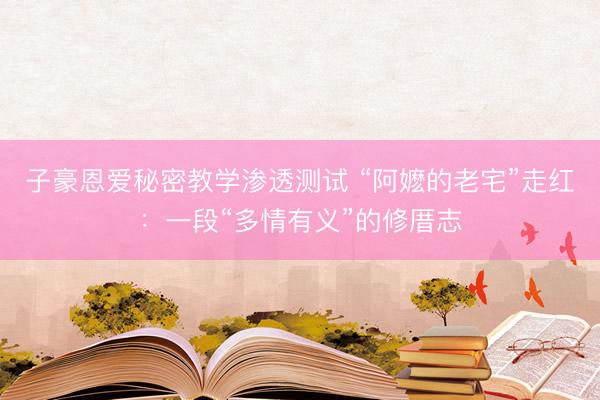 子豪恩爱秘密教学渗透测试 “阿嬷的老宅”走红：一段“多情有义”的修厝志