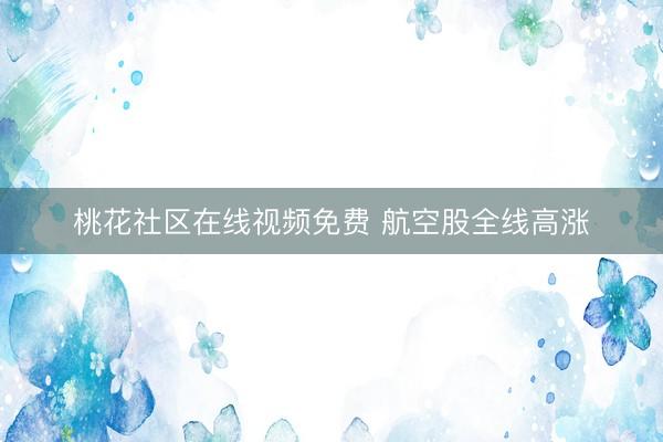桃花社区在线视频免费 航空股全线高涨