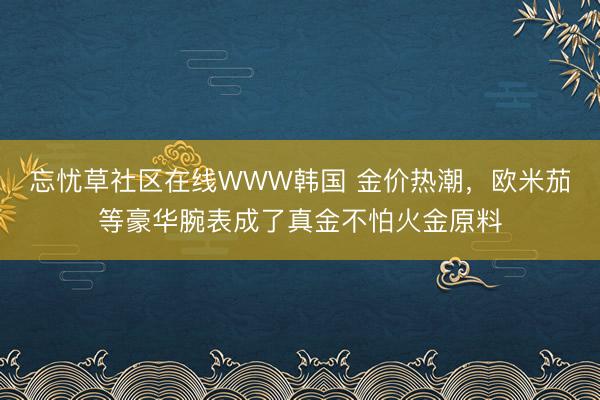 忘忧草社区在线WWW韩国 金价热潮，欧米茄等豪华腕表成了真金不怕火金原料