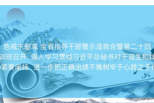 色戒未删减 全省指导干部警示造就会暨第二十四期党章党规党纪造就培训班召开  深入学习贯彻习近平总秘书对于诞生和践行正确治绩不雅的紧要阐扬  进一步把正确治绩不雅树牢于心践之于行  以实干实绩始创广东发展新场面  黄坤明说话 孟凡利垄断 黄楚平出席