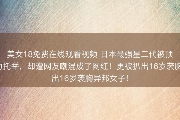美女18免费在线观看视频 日本最强星二代被顶配父母全力托举，却遭网友嘲混成了网红！更被扒出16岁袭胸异邦女子！