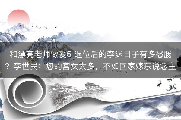 和漂亮老师做爰5 退位后的李渊日子有多愁肠？李世民：您的宫女太多，不如回家嫁东说念主
