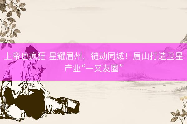 上帝也疯狂 星耀眉州，链动同城！眉山打造卫星产业“一又友圈”