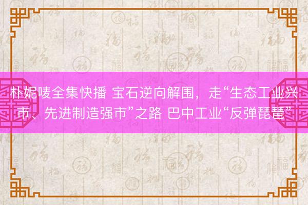 朴妮唛全集快播 宝石逆向解围，走“生态工业兴市、先进制造强市”之路 巴中工业“反弹琵琶”