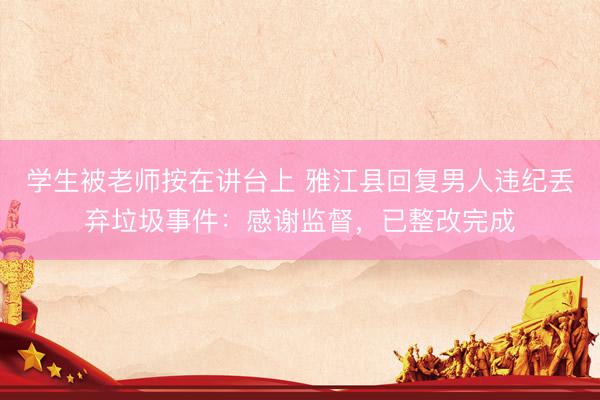 学生被老师按在讲台上 雅江县回复男人违纪丢弃垃圾事件：感谢监督，已整改完成