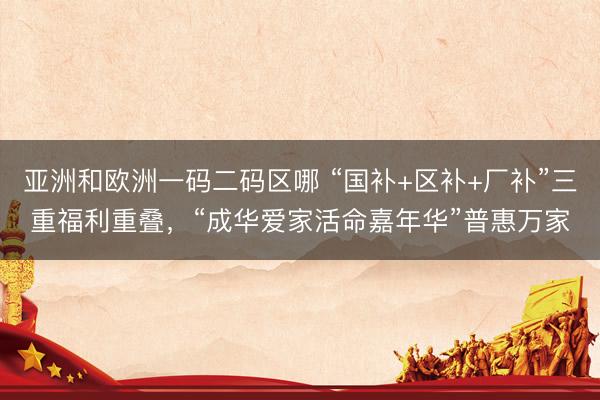 亚洲和欧洲一码二码区哪 “国补+区补+厂补”三重福利重叠，“成华爱家活命嘉年华”普惠万家