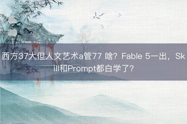西方37大但人文艺术a管77 啥？Fable 5一出，Skill和Prompt都白学了？