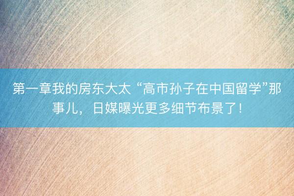第一章我的房东大太 “高市孙子在中国留学”那事儿，日媒曝光更多细节布景了！
