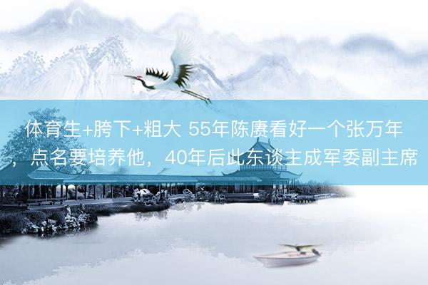 体育生+胯下+粗大 55年陈赓看好一个张万年，点名要培养他，40年后此东谈主成军委副主席
