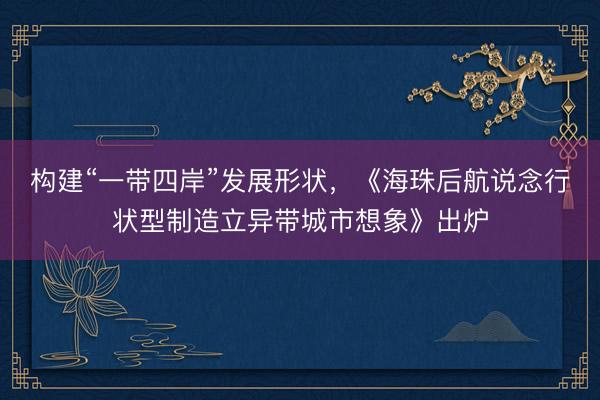 构建“一带四岸”发展形状，《海珠后航说念行状型制造立异带城市想象》出炉