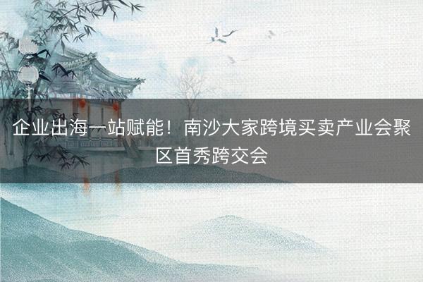 企业出海一站赋能!南沙大家跨境买卖产业会聚区首秀跨交会