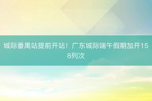 城际番禺站提前开站！广东城际端午假期加开158列次