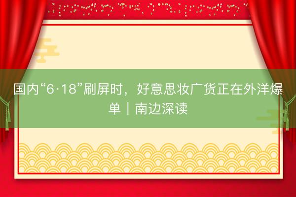 国内“6·18”刷屏时，好意思妆广货正在外洋爆单｜南边深读