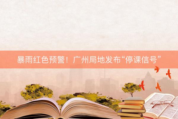 暴雨红色预警！广州局地发布“停课信号”