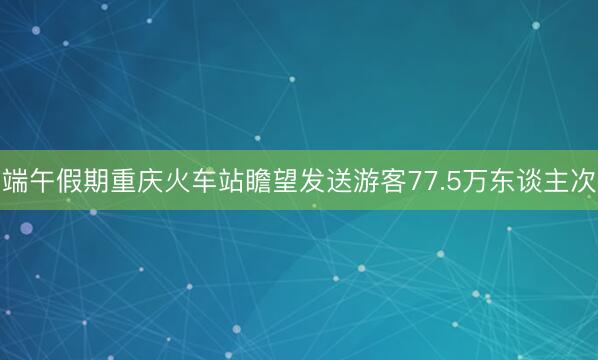 端午假期重庆火车站瞻望发送游客77.5万东谈主次