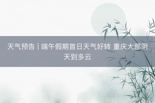 天气预告 | 端午假期首日天气好转 重庆大部阴天到多云