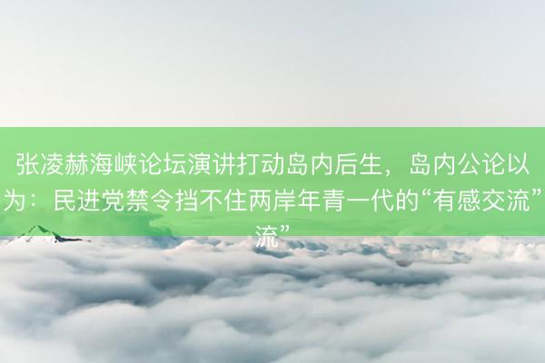 张凌赫海峡论坛演讲打动岛内后生,岛内公论以为:民进党禁令挡不住两岸年青一代的“有感交流”