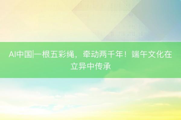 AI中国|一根五彩绳，牵动两千年！端午文化在立异中传承
