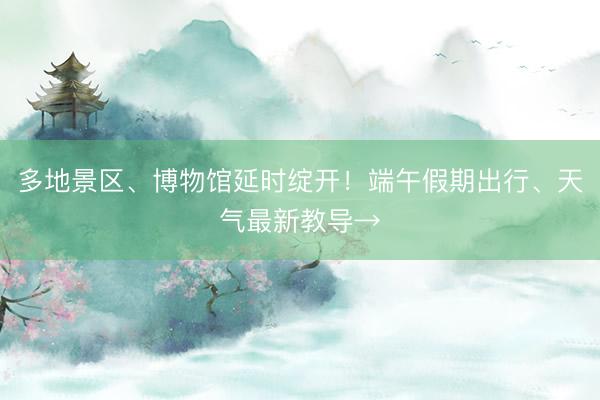 多地景区、博物馆延时绽开！端午假期出行、天气最新教导→
