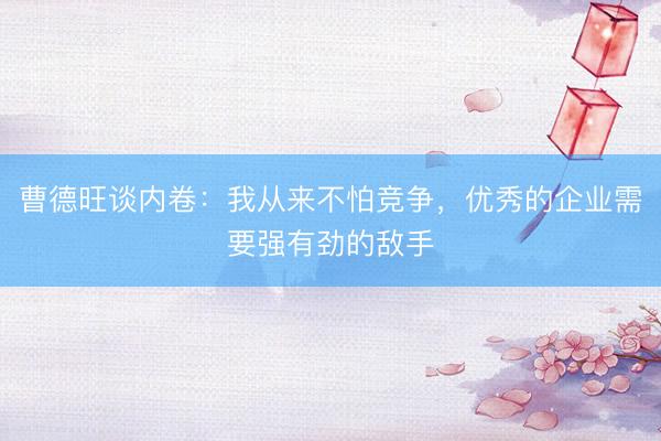 曹德旺谈内卷：我从来不怕竞争，优秀的企业需要强有劲的敌手
