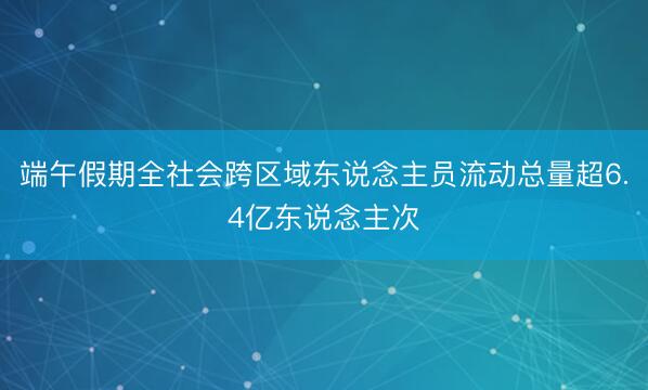 端午假期全社会跨区域东说念主员流动总量超6.4亿东说念主次