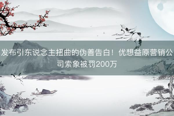 发布引东说念主扭曲的伪善告白！优想益原营销公司索象被罚200万