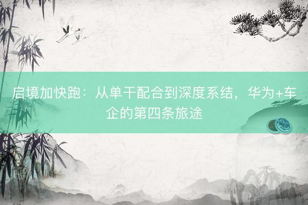 启境加快跑：从单干配合到深度系结，华为+车企的第四条旅途