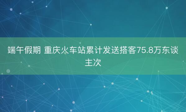 端午假期 重庆火车站累计发送搭客75.8万东谈主次